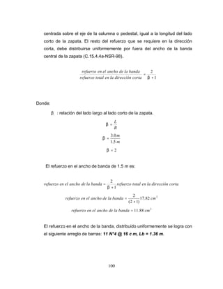 100
centrada sobre el eje de la columna o pedestal, igual a la longitud del lado
corto de la zapata. El resto del refuerzo que se requiere en la dirección
corta, debe distribuirse uniformemente por fuera del ancho de la banda
central de la zapata (C.15.4.4a-NSR-98).
1
2
+
=
β
corta
dirección
la
en
total
refuerzo
banda
la
de
ancho
el
en
refuerzo
Donde:
β : relación del lado largo al lado corto de la zapata.
B
L
=
β
m
m
5
.
1
0
.
3
=
β
2
=
β
El refuerzo en el ancho de banda de 1.5 m es:
corta
dirección
la
en
total
refuerzo
banda
la
de
ancho
el
en
refuerzo
1
2
+
=
β
2
82
.
17
)
1
2
(
2
cm
banda
la
de
ancho
el
en
refuerzo
+
=
2
88
.
11 cm
banda
la
de
ancho
el
en
refuerzo =
El refuerzo en el ancho de la banda, distribuido uniformemente se logra con
el siguiente arreglo de barras: 11 N°4 @ 16 c m, Lb = 1.36 m.
 