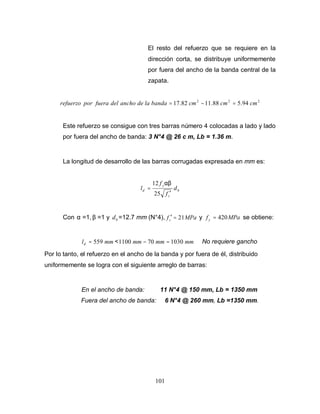 101
El resto del refuerzo que se requiere en la
dirección corta, se distribuye uniformemente
por fuera del ancho de la banda central de la
zapata.
2
2
2
94
.
5
88
.
11
82
.
17 cm
cm
cm
banda
la
de
ancho
del
fuera
por
refuerzo =
−
=
Este refuerzo se consigue con tres barras número 4 colocadas a lado y lado
por fuera del ancho de banda: 3 N°4 @ 26 c m, Lb = 1.36 m.
La longitud de desarrollo de las barras corrugadas expresada en mm es:
b
c
y
d d
f
f
l
′
=
25
12 αβ
Con α =1, β =1 y b
d =12.7 mm (N°4), MPa
fc 21
=
′ y MPa
fy 420
= se obtiene:
mm
ld 559
= < mm
mm
mm 1030
70
1100 =
− No requiere gancho
Por lo tanto, el refuerzo en el ancho de la banda y por fuera de él, distribuido
uniformemente se logra con el siguiente arreglo de barras:
En el ancho de banda: 11 N°4 @ 150 mm, Lb = 1350 mm
Fuera del ancho de banda: 6 N°4 @ 260 mm, Lb =1350 mm.
 