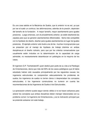 11
Es una cosa sabida en la Mecánica de Suelos, que lo anterior no es así, ya que
por ser el suelo un continuo, las deformaciones, además de la presión, dependen
del tamaño de la fundación. A mayor tamaño, mayor asentamiento para iguales
presiones. Luego entonces, con el procedimiento anterior, se están diseñando las
zapatas para que se generen asentamientos diferenciales. Sería más compatible
con la hipótesis de diseño, diseñar para iguales asentamientos en lugar de iguales
presiones. El ejemplo anterior solo ilustra una de las muchas incongruencias que
se presentan por el manejo de hipótesis de trabajo distintos en ambas
disciplinas,en el diseño rutinario, pero que por los criterios conservadores que
usualmente están incluidos en la determinación de la capacidad de carga
admisible, no necesariamente desembocan en patologías en la mayoría de los
casos.
El ingeniero G.P. Tschebotarioff, quien dedicó gran parte de su vida a la Patología
de Cimentaciones, decía que más del 80% de los casos patológicos que él había
estudiado habían sido causados principalmente por las siguientes causas: los
ingenieros estructurales no comprendían adecuadamente los problemas de
suelos; los ingenieros de suelos no tenían claros ó despreciaban los conceptos
estructurales; ó los ingenieros constructores no tuvieron en cuenta las
recomendaciones de los Ingenieros de Suelos ó los Estructurales.
La apreciación anterior puede seguir siendo válida si no se hacen esfuerzos para
aclarar los conceptos que ambas disciplinas deben manejar relacionadas con su
problema común: la Ingeniería de Cimentaciones, y es la motivación principal que
se pretende subsanar con este trabajo.
 