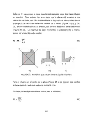 110
Calavera (5) supone que la placa (zapata) está apoyada sobre dos vigas virtuales
en voladizo. Otros autores han encontrado que la placa está sometida a dos
momentos máximos, uno (MT) en dirección de la diagonal que pasa por la columna
y que produce tracciones en la cara superior de la zapata (Figura 23 (b)), y otro
(ML) en dirección ortogonal a la anterior, que produce tracciones en la cara inferior
(Figura 23 (c)). La magnitud de estos momentos es prácticamente la misma,
siendo por unidad de ancho igual a:
8
.
4
B
q
M
M
2
T
L =
= (59)
(a) (b) (c)
FIGURA 23. Momentos que actúan sobre la zapata esquinera.
Para el refuerzo en el centro de la placa (Figura 24 a) se colocan dos parrillas
arriba y abajo de modo que cada una resista ML = MT.
El diseño de las vigas virtuales se realiza para el momento:
0
.
3
B
q
M
3
v = (60)
 