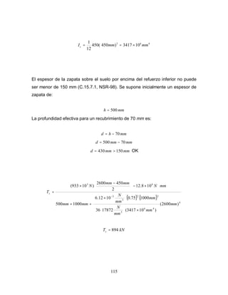 115
4
6
3
10
3417
)
450
(
450
12
1
mm
mm
Ic ×
=
=
El espesor de la zapata sobre el suelo por encima del refuerzo inferior no puede
ser menor de 150 mm (C.15.7.1, NSR-98). Se supone inicialmente un espesor de
zapata de:
mm
h 500
=
La profundidad efectiva para un recubrimiento de 70 mm es:
mm
h
d 70
−
=
mm
mm
d 70
500 −
=
mm
mm
d 150
430 >
= OK
( ) ( )
4
4
6
2
2
2
3
3
6
3
)
2600
(
)
10
3417
(
17872
36
1000
75
.
0
10
12
.
6
1000
500
10
8
.
12
2
450
2600
)
10
933
(
mm
mm
mm
N
mm
mm
N
mm
mm
mm
N
mm
mm
N
Ts
×












×
+
+
⋅
×
−





 −
×
=
−
kN
Ts 894
=
 