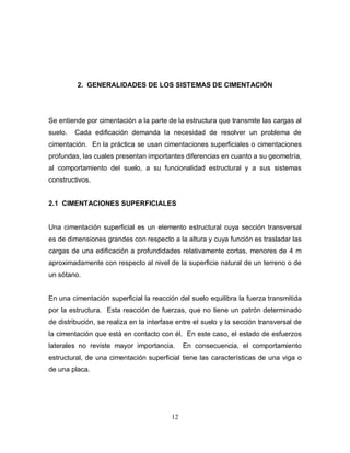 12
2. GENERALIDADES DE LOS SISTEMAS DE CIMENTACIÓN
Se entiende por cimentación a la parte de la estructura que transmite las cargas al
suelo. Cada edificación demanda la necesidad de resolver un problema de
cimentación. En la práctica se usan cimentaciones superficiales o cimentaciones
profundas, las cuales presentan importantes diferencias en cuanto a su geometría,
al comportamiento del suelo, a su funcionalidad estructural y a sus sistemas
constructivos.
2.1 CIMENTACIONES SUPERFICIALES
Una cimentación superficial es un elemento estructural cuya sección transversal
es de dimensiones grandes con respecto a la altura y cuya función es trasladar las
cargas de una edificación a profundidades relativamente cortas, menores de 4 m
aproximadamente con respecto al nivel de la superficie natural de un terreno o de
un sótano.
En una cimentación superficial la reacción del suelo equilibra la fuerza transmitida
por la estructura. Esta reacción de fuerzas, que no tiene un patrón determinado
de distribución, se realiza en la interfase entre el suelo y la sección transversal de
la cimentación que está en contacto con él. En este caso, el estado de esfuerzos
laterales no reviste mayor importancia. En consecuencia, el comportamiento
estructural, de una cimentación superficial tiene las características de una viga o
de una placa.
 