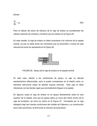 127
Donde:
a
1
q
BL
R
< (64)
Para el cálculo del acero de refuerzo de la viga de enlace se considerarán los
valores máximos de cortante y momento que se indican en la Figura 25.
En este modelo, la viga de enlace no debe conectarse a la columna de la zapata
central, ya que no debe tomar los momentos que se transmiten a través de esta
columna tal como se representa en la Figura 26.
FIGURA 26. Apoyo de la viga de enlace en la zapata central.
En este caso, debido a las condiciones de apoyo, la viga no atiende
asentamientos diferenciales, pero si puede considerarse en el diseño como un
elemento estructural capaz de atender fuerzas sísmicas. Esta viga no debe
interactuar con las demás vigas que eventualmente lleguen a la zapata.
En algunos casos la viga de enlace no se apoya directamente sobre la cara
superior de la zapata, sino que se apoya sobre un muro del mismo ancho de la
viga de fundación, tal como se indica en la Figura 27. Concebida así, la viga
trabajaría bajo las mismas condiciones del modelo de Calavera y su construcción
sería más económica, al diminuirse el volumen de excavación.
 