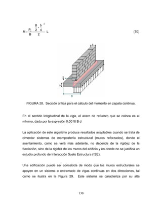 130
L
2
4
b
-
2
B
B
P
M
2
u






= (70)
FIGURA 28. Sección crítica para el cálculo del momento en zapata continua.
En el sentido longitudinal de la viga, el acero de refuerzo que se coloca es el
mínimo, dado por la expresión 0.0018 B d
La aplicación de este algoritmo produce resultados aceptables cuando se trata de
cimentar sistemas de mampostería estructural (muros reforzados), donde el
asentamiento, como se verá más adelante, no depende de la rigidez de la
fundación, sino de la rigidez de los muros del edificio y en donde no se justifica un
estudio profundo de Interacción Suelo Estructura (ISE).
Una edificación puede ser concebida de modo que los muros estructurales se
apoyen en un sistema o entramado de vigas continuas en dos direcciones, tal
como se ilustra en la Figura 29. Este sistema se caracteriza por su alta
 