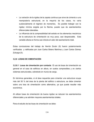 134
• La variación de la rigidez de la zapata continua que sirve de cimiento a una
mampostería estructural, en la mayoría de los casos, no varía
sustancialmente el régimen de momentos. Es posible trabajar con la
rigidez mínima exigida por la Norma, puesto que da asentamientos
diferenciales tolerables.
• La influencia de la compresibilidad del estrato en los elementos mecánicos
de la estructura de cimentación es muy poca, casi despreciable. Esta
variable afecta en forma casi directa el valor del asentamiento total.
Estas conclusiones del trabajo de Herrón Durán (9) fueron posteriormente
verificadas y ratificadas por Juan Carlos Botero Martínez y Juan Carlos Gómez
Zuluaga (0).
3.2.8 LOSAS DE CIMENTACIÓN
3.2.8.1 Losas de cimentación por contacto El uso de losas de cimentación es
general en el caso de edificios en altura, en suelos compresibles y en ciertos
sistemas estructurales, sobretodo en muros de carga.
En términos generales, si el área requerida para cimentar una estructura ocupa
más del 50 % del área de la planta del edificio o estructura, se debe cimentar
sobre una losa de cimentación como alternativa, ya que puede resultar más
económica.
Al utilizar losas de cimentación de buena rigidez se reducen los asentamientos
diferenciales y se admiten mayores asentamientos totales.
Para el estudio de las losas de cimentación se debe:
 