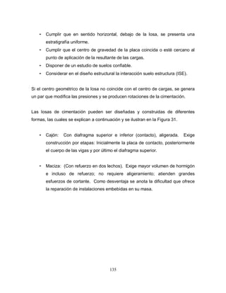 135
• Cumplir que en sentido horizontal, debajo de la losa, se presenta una
estratigrafía uniforme.
• Cumplir que el centro de gravedad de la placa coincida o esté cercano al
punto de aplicación de la resultante de las cargas.
• Disponer de un estudio de suelos confiable.
• Considerar en el diseño estructural la interacción suelo estructura (ISE).
Si el centro geométrico de la losa no coincide con el centro de cargas, se genera
un par que modifica las presiones y se producen rotaciones de la cimentación.
Las losas de cimentación pueden ser diseñadas y construidas de diferentes
formas, las cuales se explican a continuación y se ilustran en la Figura 31.
• Cajón: Con diafragma superior e inferior (contacto), aligerada. Exige
construcción por etapas: Inicialmente la placa de contacto, posteriormente
el cuerpo de las vigas y por último el diafragma superior.
• Maciza: (Con refuerzo en dos lechos). Exige mayor volumen de hormigón
e incluso de refuerzo; no requiere aligeramiento; atienden grandes
esfuerzos de cortante. Como desventaja se anota la dificultad que ofrece
la reparación de instalaciones embebidas en su masa.
 
