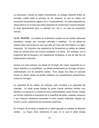 142
La excavación, cuando se realiza manualmente, se protege mediante anillos de
hormigón simple hasta el principio de las campana, la cual se realiza con
excavación de pendiente negativa 2V a 1H generalmente. En casos especiales se
utiliza refuerzo en el fuste para darle capacidad de resistencias a fuerzas laterales.
El fuste generalmente tiene un diámetro de 1.20 m, en caso de excavación
manual.
3.2.10 PILOTES. Los pilotes de cimentación pueden ser de madera adecuada
(eucaliptus, mangle, etc), hormigón reforzado o metálicos. En los pilotes de
madera debe inmunizarse la zona que esté por fuera del nivel freático con algún
funguicida. En Colombia hay experiencia de fundaciones en pilotes de madera
hasta de ochenta años con buenos resultados a la fecha. Sin embargo, con la
progresiva tala de bosques y las regulaciones ecológicas, el uso de este tipo de
pilotes tiende a reducirse.
Aunque son más costosos, los pilotes de hormigón dan mayor capacidad por su
mayor diámetro y su durabilidad. Los pilotes prefabricados en hormigón armado o
pretensionado, son de excelente calidad. Para cargas muy altas en subsuelo
rocoso se utilizan pilotes de perfiles metálicos con revestimientos anticorrosivos,
incluso en hormigón.
La capacidad de los pilotes, sin embargo, está vinculada a la capacidad del
subsuelo. Un pilote puede trabajar de punta cuando atraviesa estratos muy
blandos y se apoya en un estrato de poca compresibilidad y gran firmeza; trabaja
por fricción mediante el rozamiento de la superficie del pilote y estratos cohesivos
o que ofrezcan resistencia apreciable al corte; pueden finalmente trabajar por
fricción y punta, combinando las situaciones anteriores.
En la Figura 35 se indica el trabajo de un pilote apoyado en estratos de diferente
calidad. La Figura 35(a) representa el caso en el cual el pilote trabaja
 