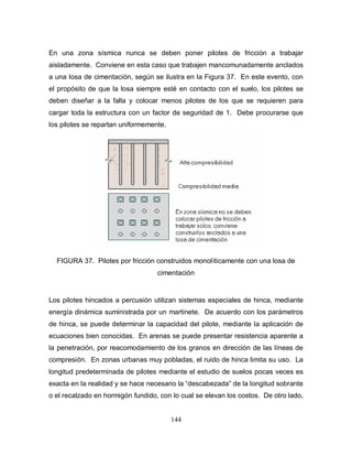 144
En una zona sísmica nunca se deben poner pilotes de fricción a trabajar
aisladamente. Conviene en esta caso que trabajen mancomunadamente anclados
a una losa de cimentación, según se ilustra en la Figura 37. En este evento, con
el propósito de que la losa siempre esté en contacto con el suelo, los pilotes se
deben diseñar a la falla y colocar menos pilotes de los que se requieren para
cargar toda la estructura con un factor de seguridad de 1. Debe procurarse que
los pilotes se repartan uniformemente.
FIGURA 37. Pilotes por fricción construidos monolíticamente con una losa de
cimentación
Los pilotes hincados a percusión utilizan sistemas especiales de hinca, mediante
energía dinámica suministrada por un martinete. De acuerdo con los parámetros
de hinca, se puede determinar la capacidad del pilote, mediante la aplicación de
ecuaciones bien conocidas. En arenas se puede presentar resistencia aparente a
la penetración, por reacomodamiento de los granos en dirección de las líneas de
compresión. En zonas urbanas muy pobladas, el ruido de hinca limita su uso. La
longitud predeterminada de pilotes mediante el estudio de suelos pocas veces es
exacta en la realidad y se hace necesario la “descabezada” de la longitud sobrante
o el recalzado en hormigón fundido, con lo cual se elevan los costos. De otro lado,
 