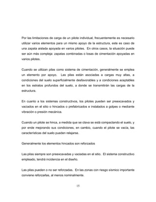 15
Por las limitaciones de carga de un pilote individual, frecuentemente es necesario
utilizar varios elementos para un mismo apoyo de la estructura, este es caso de
una zapata aislada apoyada en varios pilotes. En otros casos, la situación puede
ser aún más compleja: zapatas combinadas o losas de cimentación apoyadas en
varios pilotes.
Cuando se utilizan pilas como sistema de cimentación, generalmente se emplea
un elemento por apoyo. Las pilas están asociadas a cargas muy altas, a
condiciones del suelo superficialmente desfavorables y a condiciones aceptables
en los estratos profundos del suelo, a donde se transmitirán las cargas de la
estructura.
En cuanto a los sistemas constructivos, los pilotes pueden ser preexcavados y
vaciados en el sitio o hincados o prefabricados e instalados a golpes o mediante
vibración o presión mecánica.
Cuando un pilote se hinca, a medida que se clava se está compactando el suelo, y
por ende mejorando sus condiciones, en cambio, cuando el pilote se vacía, las
características del suelo pueden relajarse.
Generalmente los elementos hincados son reforzados
Las pilas siempre son preexcavadas y vaciadas en el sitio. El sistema constructivo
empleado, tendrá incidencia en el diseño.
Las pilas pueden o no ser reforzadas. En las zonas con riesgo sísmico importante
conviene reforzarlas, al menos nominalmente.
 