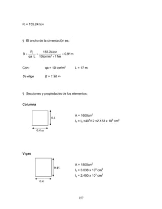 157
Pt = 155.24 ton
§ El ancho de la cimentación es:
m
0.91
17m
10ton/m
155.24ton
L
qa
P
B 2
t
=
×
=
⋅
=
Con: qa = 10 ton/m2
L = 17 m
Se elige B = 1.90 m
§ Secciones y propiedades de los elementos:
Columna
A = 1600cm2
Ix = Iy =404
/12 =2.133 x 105
cm2
Vigas
A = 1800cm2
Ix = 3.038 x 105
cm2
Iy = 2.400 x 105
cm2
0.4
m
0.4 m
0.4
0.45
 