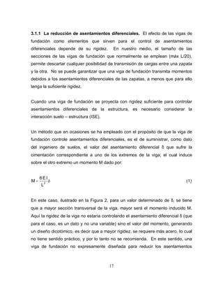 17
3.1.1 La reducción de asentamientos diferenciales. El efecto de las vigas de
fundación como elementos que sirven para el control de asentamientos
diferenciales depende de su rigidez. En nuestro medio, el tamaño de las
secciones de las vigas de fundación que normalmente se emplean (máx L/20),
permite descartar cualquier posibilidad de transmisión de cargas entre una zapata
y la otra. No se puede garantizar que una viga de fundación transmita momentos
debidos a los asentamientos diferenciales de las zapatas, a menos que para ello
tenga la suficiente rigidez.
Cuando una viga de fundación se proyecta con rigidez suficiente para controlar
asentamientos diferenciales de la estructura, es necesario considerar la
interacción suelo – estructura (ISE).
Un método que en ocasiones se ha empleado con el propósito de que la viga de
fundación controle asentamientos diferenciales, es el de suministrar, como dato
del ingeniero de suelos, el valor del asentamiento diferencial δ que sufre la
cimentación correspondiente a uno de los extremos de la viga; el cual induce
sobre el otro extremo un momento M dado por:
L
I
E
6
M 2
= (1)
En este caso, ilustrado en la Figura 2, para un valor determinado de δ, se tiene
que a mayor sección transversal de la viga, mayor será el momento inducido M.
Aquí la rigidez de la viga no estaría controlando el asentamiento diferencial δ (que
para el caso, es un dato y no una variable) sino el valor del momento, generando
un diseño dicotómico, es decir que a mayor rigidez, se requiere más acero, lo cual
no tiene sentido práctico, y por lo tanto no se recomienda. En este sentido, una
viga de fundación no expresamente diseñada para reducir los asentamientos
 