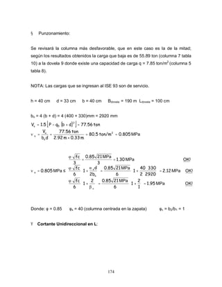 174
§ Punzonamiento:
Se revisará la columna más desfavorable, que en este caso es la de la mitad;
según los resultados obtenidos la carga que baja es de 55.89 ton (columna 7 tabla
10) a la dovela 9 donde existe una capacidad de carga q = 7.85 ton/m2
(columna 5
tabla 8).
NOTA: Las cargas que se ingresan al ISE 93 son de servicio.
h = 40 cm d = 33 cm b = 40 cm Bdovela = 190 m Ldovela = 100 cm
bo = 4 (b + d) = 4 (400 + 330)mm = 2920 mm
( )
[ ]
MPa
2
0.805
ton/m
80.5
m
0.33
m
2.92
ton
77.56
d
b
V
ton
77.56
d
b
q
P
1.5
V
2
o
u
u
5
u
=
=
×
=
=
=
+
−
=











=






+
=








+
=






⋅
⋅
+
=








+
=
=
≤
=
!
1.95
1
2
1
6
21
0.85
2
1
6
fc
!
2.12
2920
2
330
40
1
6
21
0.85
2b
d
1
6
fc
!
1.30
3
21
0.85
3
fc
0.805
c
o
s
u
OK
MPa
MPa
OK
MPa
MPa
OK
MPa
MPa
MPa
Donde: φ = 0.85 φs = 40 (columna centrada en la zapata) φc = b2/b1 = 1
Ÿ Cortante Unidireccional en L:
 