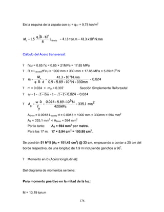 176
En la esquina de la zapata con q1 = q17 = 9.78 ton/m2
( )
N.mm
x10
41.3
ton.m
4.13
L
8
b
B
q
1.5
M 6
dovela
2
1
u
=
=







 −
=
Cálculo del Acero transversal:
Ÿ f’cu = 0.85 f’c = 0.85 × 21MPa = 17.85 MPa
Ÿ R = Ldoveladf’cu = 1000 mm × 330 mm × 17.85 MPa = 5.89×106
N
Ÿ 0.024
330mm
N
10
5.89
0.9
N.mm
10
41.3
d
R
M
m 6
6
u
=
×
×
×
×
=
⋅
⋅
=
Ÿ m = 0.024 < mO = 0.307 Sección Simplemente Reforzada!
Ÿ 0.024
0.024
2
1
1
2m
1
1 =
×
−
−
=
−
−
=
Ÿ 2
mm
335.1
420MPa
N
6
10
5.89
0.024
y
f
R
s
A =
×
×
=
⋅
=
ASmin = 0.0018·Ldovela·d = 0.0018 × 1000 mm × 330mm = 594 mm2
AS = 335.1 mm2
< ASmin = 594 mm2
Por lo tanto: AS = 594 mm2
por metro.
Para los 17 m: 17 × 5.94 cm2
= 100.98 cm2
.
Se pondrán 51 No
5 (AS = 101.49 cm2
) @ 33 cm, empezando a contar a 25 cm del
borde respectivo, de una longitud de 1.9 m incluyendo ganchos a 90º
.
Ÿ Momento en B (Acero longitudinal):
Del diagrama de momentos se tiene:
Para momento positivo en la mitad de la luz:
M = 13.19 ton.m
 