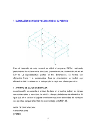 182
§ NUMERACIÓN DE NUDOS Y ELEMENTOS EN EL PÓRTICO
Para el desarrollo de este numeral se utilizó el programa ISE-94, realizando
previamente un modelo de la estructura (superestructura y subestructura) en el
SAP-90. La superestructura (pórtico en tres dimensiones) se modeló con
elementos frame y la subestructura (losa de cimentación) se modeló con
elementos shell considerando el peso propio, la carga viva y la carga muerta.
§ ARCHIVO DE DATOS DE ENTRADA
A continuación se presenta el archivo de datos en el cual se indican las cargas
que actúan sobra la estructura, la sección y las propiedades de los elementos. Al
igual que en el caso de la zapata continua el módulo de elasticidad del hormigón
que se utiliza es igual a la mitad del recomendado en la NSR-98.
LOSA DE CIMENTACIÓN
C UNIDADES kN
SYSTEM
 
