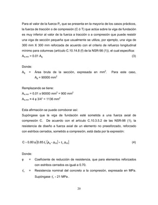 20
Para el valor de la fuerza Pu que se presenta en la mayoría de los casos prácticos,
la fuerza de tracción o de compresión (C ó T) que actúa sobre la viga de fundación
es muy inferior al valor de la fuerza a tracción o a compresión que puede resistir
una viga de sección pequeña que usualmente se utiliza, por ejemplo, una viga de
300 mm X 300 mm reforzada de acuerdo con el criterio de refuerzo longitudinal
mínimo para columnas (artículo C.10.14.8 (f) de la NSR-98 (1)), el cual especifica:
As,min = 0.01 Ag (3)
Donde:
Ag = Área bruta de la sección, expresada en mm2
. Para este caso,
Ag = 90000 mm2
Remplazando se tiene:
As,min = 0.01 x 90000 mm2
= 900 mm2
As,min ≈ 4 φ 3/4” = 1136 mm2
Esta afirmación se puede corroborar así:
Supóngase que la viga de fundación esté sometida a una fuerza axial de
compresión C. De acuerdo con el artículo C.10.3.5.2 de las NSR-98 (1), la
resistencia de diseño a fuerza axial de un elemento no preesforzado, reforzado
con estribos cerrados, sometido a compresión, está dada por la expresión:
( )
[ ]
A
f
A
-
A
f
0.85
0.80
C St
y
St
g
'
c +
φ
= (4)
Donde:
φ = Coeficiente de reducción de resistencia, que para elementos reforzados
con estribos cerrados es igual a 0.70.
fc
'
= Resistencia nominal del concreto a la compresión, expresada en MPa.
Supóngase MPa
21
f
'
c = .
 