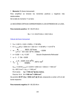 200
Ÿ Momento 11 (Acero transversal):
Para simplificar se tomaran los momentos positivos y negativos más
desfavorables.
De la tabla de momento 11 se tiene:
LA SECCIÓNES CRÍTICAS CORRESPONDEN A LOS EXTREMOS DE LA LOSA.
Para momento positivo: M = 65.673 kN.m
Mu = 1.5 × 65.673 kN.m = 98.51 kN.m
Cálculo del Acero transversal:
Ÿ f’cu = 0.85 f’c = 0.85 × 21MPa = 17.85 MPa
Ÿ R = Ldoveladf’cu = 2000 mm × 330 mm × 17.85 MPa = 11.8×106
N
Ÿ 0.028
330mm
N
10
11.8
0.9
N.mm
10
98.51
d
R
M
m 6
6
u
=
×
×
×
×
=
⋅
⋅
=
Ÿ m = 0.028 < mO = 0.307 Sección Simplemente Reforzada!
Ÿ 0.029
2m
1
1 =
−
−
=
Ÿ 2
mm
807.2
420MPa
N
6
10
11.8
0.029
y
f
R
s
A =
×
×
=
⋅
=
ASmin = 0.0018·Ldovela·d = 0.0018 × 2000 mm × 330mm = 1188 mm2
AS = 807.2 mm2
< ASmin = 1188 mm2
Por lo tanto: AS = 1188 mm2
@ dos metros.
Para los 16 m: 8 × 1188 mm2
= 9504 mm2
.
Se pondrán 48 No
5 (AS = 9552 mm2
) @ 33 cm, empezando a contar a 25 cm del
borde respectivo
Para momento negativo:M = 85.333 kN.m
 