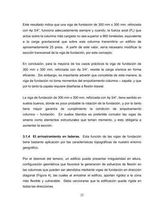 22
Este resultado indica que una viga de fundación de 300 mm x 300 mm, reforzada
con 4φ 3/4”, funciona adecuadamente siempre y cuando, la fuerza axial (Pu) que
actúa sobre la columna más cargada no sea superior a 860 toneladas, equivalente
a la carga gravitacional que sobre esta columna transmitiría un edificio de
aproximadamente 25 pisos. A partir de este valor, sería necesario modificar la
sección transversal de la viga de fundación, por este concepto.
En conclusión, para la mayoría de los casos prácticos la viga de fundación de
300 mm x 300 mm, reforzada con 4φ 3/4”, resiste la carga sísmica en forma
eficiente. Sin embargo, es importante advertir que concebida de esta manera, la
viga de fundación no toma momentos del empotramiento columna – zapata; y que
por lo tanto la zapata requiere diseñarse a flexión biaxial.
La viga de fundación de 300 mm x 300 mm, reforzada con 4φ 3/4”, tiene sentido en
suelos buenos, donde es poco probable la rotación de la fundación, y por lo tanto
tiene mayor garantía de cumplimiento la condición de empotramiento
columna – fundación. En suelos blandos es preferible concebir las vigas de
amarre como elementos estructurales que toman momento, y esto obligaría a
aumentar la sección.
3.1.4 El arriostramiento en laderas. Esta función de las vigas de fundación
tiene bastante aplicación por las características topográficas de nuestro entorno
geográfico.
Por el desnivel del terreno, un edificio puede presentar irregularidad en altura,
configuración geométrica que favorece la generación de esfuerzos de flexión en
las columnas que pueden ser atendidos mediante vigas de fundación en dirección
diagonal (Figura 4), las cuales al arriostrar el edificio, aportan rigidez a la zona
más flexible y vulnerable. Debe cerciorarse que la edificación quede rígida en
todas las direcciones.
 