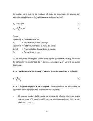 26
del suelo), en la cual ya se involucra el factor de seguridad, de acuerdo con
expresiones del siguiente tipo (válidas para suelos cohesivos):
f
c
u D
N
c
q γ
= + (7)
f
s
c
a D
F
N
c
q γ
+
= (8)
Donde:
c (ton/m2
) = Cohesión del suelo.
Nc = Factor de capacidad de carga.
γ (ton/m3
) = Peso volumétrico de la masa del suelo.
Df (m) = Profundidad de desplante de la zapata.
Fs = Factor de seguridad.
γDf se compensa con el peso propio de la zapata, por lo tanto, no hay necesidad
de considerar un porcentaje de P como peso propio, y en general se puede
despreciar.
3.2.1.2 Determinar el ancho B de la zapata. Para ello se emplea la expresión:
a
s
q
P
B = (9)
3.2.1.3 Suponer espesor h de la zapata. Esta suposición se hace sobre las
siguientes bases conceptuales, estipuladas en la NSR 98:
• El espesor efectivo de la zapata por encima del refuerzo inferior no puede
ser menor de 150 mm (dmin>150 mm, para zapatas apoyadas sobre suelo)
(Artículo C.15.7.1).
 