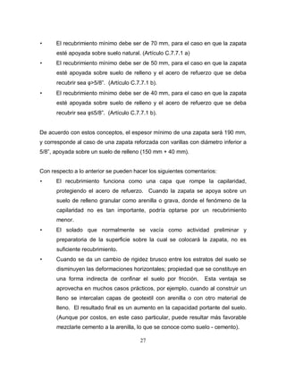 27
• El recubrimiento mínimo debe ser de 70 mm, para el caso en que la zapata
esté apoyada sobre suelo natural. (Artículo C.7.7.1 a)
• El recubrimiento mínimo debe ser de 50 mm, para el caso en que la zapata
esté apoyada sobre suelo de relleno y el acero de refuerzo que se deba
recubrir sea φ>5/8”. (Artículo C.7.7.1 b).
• El recubrimiento mínimo debe ser de 40 mm, para el caso en que la zapata
esté apoyada sobre suelo de relleno y el acero de refuerzo que se deba
recubrir sea φ≤5/8”. (Artículo C.7.7.1 b).
De acuerdo con estos conceptos, el espesor mínimo de una zapata será 190 mm,
y corresponde al caso de una zapata reforzada con varillas con diámetro inferior a
5/8”, apoyada sobre un suelo de relleno (150 mm + 40 mm).
Con respecto a lo anterior se pueden hacer los siguientes comentarios:
• El recubrimiento funciona como una capa que rompe la capilaridad,
protegiendo el acero de refuerzo. Cuando la zapata se apoya sobre un
suelo de relleno granular como arenilla o grava, donde el fenómeno de la
capilaridad no es tan importante, podría optarse por un recubrimiento
menor.
• El solado que normalmente se vacía como actividad preliminar y
preparatoria de la superficie sobre la cual se colocará la zapata, no es
suficiente recubrimiento.
• Cuando se da un cambio de rigidez brusco entre los estratos del suelo se
disminuyen las deformaciones horizontales; propiedad que se constituye en
una forma indirecta de confinar el suelo por fricción. Esta ventaja se
aprovecha en muchos casos prácticos, por ejemplo, cuando al construir un
lleno se intercalan capas de geotextil con arenilla o con otro material de
lleno. El resultado final es un aumento en la capacidad portante del suelo.
(Aunque por costos, en este caso particular, puede resultar más favorable
mezclarle cemento a la arenilla, lo que se conoce como suelo - cemento).
 