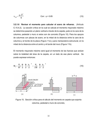 32
6
f'c
uud
φ
<
ν Con: φ = 0.85 (15)
3.2.1.6 Revisar el momento para calcular el acero de refuerzo. (Artículo
C.15.4.2). La sección crítica en la cual se calcula el momento mayorado máximo
se determina pasando un plano vertical a través de la zapata, justo en la cara de la
columna, pedestal o muro si estos son de concreto (Figura 10). Para los apoyos
de columnas con placas de acero, en la mitad de la distancia entre la cara de la
columna y el borde de la placa (Figura 11a) y para mampostería estructural, en la
mitad de la distancia entre el centro y el borde del muro (Figura 11b).
El momento mayorado máximo será igual al momento de las fuerzas que actúan
sobre la totalidad del área de la zapata, en un lado de ese plano vertical. Se
puede expresar entonces:
2
b
-
2
B
B
2
P
2
b
-
2
B
2
B
B
P
M
2
1
u
2
1
2
u
u 





=






= (16)
Figura 10. Sección crítica para el cálculo del momento en zapata que soporta
columna, pedestal o muro de concreto.
 
