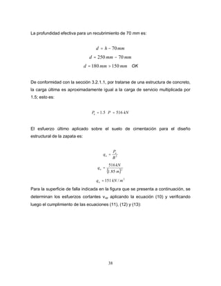 38
La profundidad efectiva para un recubrimiento de 70 mm es:
mm
h
d 70
−
=
mm
mm
d 70
250 −
=
mm
mm
d 150
180 >
= OK
De conformidad con la sección 3.2.1.1, por tratarse de una estructura de concreto,
la carga última es aproximadamente igual a la carga de servicio multiplicada por
1.5; esto es:
kN
P
Pu 516
5
.
1 =
⋅
=
El esfuerzo último aplicado sobre el suelo de cimentación para el diseño
estructural de la zapata es:
2
B
P
q u
u =
( )2
85
.
1
516
m
kN
qu =
2
/
151 m
kN
qu =
Para la superficie de falla indicada en la figura que se presenta a continuación, se
determinan los esfuerzos cortantes νup aplicando la ecuación (10) y verificando
luego el cumplimiento de las ecuaciones (11), (12) y (13):
 