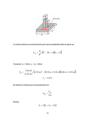39
La fuerza total por punzonamiento que hace el pedestal sobre la placa es:
( )( )
( )
d
b
d
b
B
B
P
V u
up +
+
−
= 2
1
2
2
Tomando b1 = 30cm y b2 = 40cm
( )( )
( )
m
m
m
m
m
m
kN
Vup 18
.
0
40
.
0
18
.
0
30
.
0
)
85
.
1
(
)
85
.
1
(
516 2
2
+
+
−
=
kN
Vup 474
=
El esfuerzo cortante por punzonamiento es:
d
b
V
o
up
up =
υ
Donde:
( )
d
b
b
bo 2
2 2
1 +
+
=
 