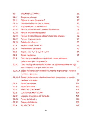 iv
3.2 DISEÑO DE ZAPATAS 25
3.2.1 Zapata concéntrica. 25
3.2.1.1 Obtener la carga de servicio P. 25
3.2.1.2 Determinar el ancho B de la zapata. 26
3.2.1.3 Suponer espesor h de la zapata. 26
3.2.1.4 Revisar punzonamiento o cortante bidireccional. 28
3.2.1.5 Revisar cortante unidireccional. 30
3.2.1.6 Revisar el momento para calcular el acero de refuerzo. 32
3.2.1.7 Revisar el aplastamiento. 34
3.2.1.8 Detalles del refuerzo. 35
3.2.2 Zapatas con Mu ≠ 0, Pu ≠ 0 47
3.2.2.1 Procedimiento de diseño 49
3.2.3 Zapatas con Pu ≠ 0, Mx ≠ 0, My ≠ 0 64
3.2.4 Zapata medianera 77
3.2.4.1 Caso de carga axial liviana: Análisis de zapata medianera
recomendado por Enrique Kerpel 78
3.2.4.2 Caso de carga axial mediana: Análisis de zapata medianera con viga
aérea, recomendado por José Calavera. 79
3.2.4.2.1 Zapata medianera con distribución uniforme de presiones y reacción
mediante viga aérea. 79
3.2.4.2.2 Zapata medianera con distribución variable de presiones y reacción
mediante viga aérea. 81
3.2.5 Zapata esquineras 107
3.2.6 Zapata enlazadas 125
3.2.7 ZAPATAS CONTINUAS 128
3.2.8 LOSAS DE CIMENTACIÓN 134
3.2.8.1 Losas de cimentación por contacto 134
3.2.8.2 Placas de flotación. 139
3.2.8.3 Cajones de flotación 139
3.2.9 PILAS CORTAS 141
 