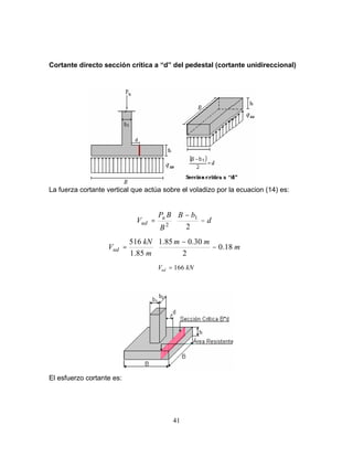 41
Cortante directo sección crítica a “d” del pedestal (cortante unidireccional)
La fuerza cortante vertical que actúa sobre el voladizo por la ecuacion (14) es:






−
−
= d
b
B
B
B
P
V u
ud
2
1
2






−
−
= m
m
m
m
kN
Vud 18
.
0
2
30
.
0
85
.
1
85
.
1
516
kN
Vud 166
=
El esfuerzo cortante es:
 