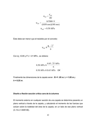 42
Bd
Vud
ud =
υ
)
180
)(
1850
(
167000
mm
mm
N
ud =
υ
MPa
ud 50
.
0
=
υ
Éste debe ser menor que el resistido por el concreto:
6
c
v
ud
f ′
≤
φ
υ
Con v
φ =0.85 y F’c = 21 MPa , se obtiene:
6
21
85
.
0
50
.
0
MPa
MPa ≤
MPa
MPa 65
.
0
50
.
0 ≤ OK
Finalmente las dimensiones de la zapata seran : B =1 .85 m, L = 1.85 m y
h = 0.25 m.
Diseño a flexión sección crítica cara de la columna
El momento externo en cualquier sección de una zapata se determina pasando un
plano vertical a través de la zapata, y calculando el momento de las fuerzas que
actúan sobre la totalidad del área de la zapata, en un lado de ese plano vertical
(C.15.4.1-NSR 98).
 