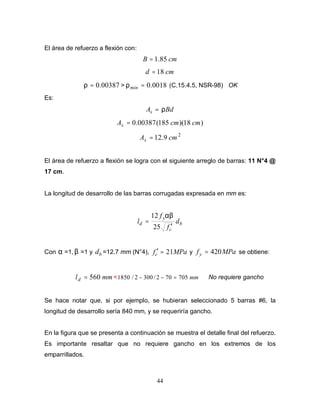 44
El área de refuerzo a flexión con:
cm
B 85
.
1
=
cm
d 18
=
00387
.
0
=
ρ > 0018
.
0
=
min
ρ (C.15.4.5, NSR-98) OK
Es:
Bd
As ρ
=
)
18
)(
185
(
00387
.
0 cm
cm
As =
2
9
.
12 cm
As =
El área de refuerzo a flexión se logra con el siguiente arreglo de barras: 11 N°4 @
17 cm.
La longitud de desarrollo de las barras corrugadas expresada en mm es:
b
c
y
d d
f
f
l
′
=
25
12 αβ
Con α =1, β =1 y b
d =12.7 mm (N°4), MPa
fc 21
=
′ y MPa
fy 420
= se obtiene:
mm
ld 560
= < mm
705
70
2
/
300
2
/
1850 =
−
− No requiere gancho
Se hace notar que, si por ejemplo, se hubieran seleccionado 5 barras #6, la
longitud de desarrollo sería 840 mm, y se requeriría gancho.
En la figura que se presenta a continuación se muestra el detalle final del refuerzo.
Es importante resaltar que no requiere gancho en los extremos de los
emparrillados.
 