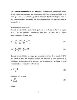 47
3.2.2 Zapatas con flexión en una dirección. Esta situación corresponde al caso
de una zapata que transmite una carga de servicio P con una excentricidad e, de
modo que M=P.e. En este caso, puede analizarse la distribución de presiones de
una manera simplista asumiendo que las presiones tienen una variación lineal en
la dirección L.
Se analizan dos situaciones:
Cuando la excentricidad es menor o igual que un sexto del ancho de la zapata
(e ≤ L/6), se presenta compresión bajo toda el área de la zapata
(Figura 13 a y b). En este caso:






+
=
+
=
L
6e
1
L
B
P
L
B
6eP
BL
P
q 2
max (21)
)
L
6e
-
(1
BL
P
L
B
6eP
BL
P
q 2
min =
−
= (22)
Cuando la excentricidad es mayor que un sexto del ancho de la zapata (e>L/6),
una parte de ésta se encuentra exenta de presiones y para garantizar su
estabilidad, se debe cumplir la condición que se explica con la Figura 14 en la
cual, se deduce por equilibrio estático que:
2
B
m
q
3
P = (23)
Despejando q, se tiene:
B
m
3
P
2
q = (24)
Donde:
 