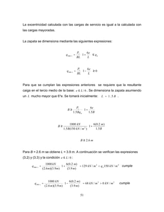 51
La excentricidad calculada con las cargas de servicio es igual a la calculada con
las cargas mayoradas.
La zapata se dimensiona mediante las siguientes expresiones:
a
s
s q
L
e
BL
P
q ≤






+
=
6
1
max
0
6
1
min ≥






−
=
L
e
BL
P
q s
s
Para que se cumplan las expresiones anteriores se requiere que la resultante
caiga en el tercio medio de la base: 6
/
L
e ≤ . Se dimensiona la zapata asumiendo
un L mucho mayor que 6*e. Se tomarà inicialmente: B
L 5
.
1
= .






+
≥
B
e
Bq
P
B
a
s
5
.
1
6
1
5
.
1






+
≥
B
m
m
kN
B
kN
B
5
.
1
)
2
.
0
(
6
1
)
/
150
(
5
.
1
1000
2
m
B 6
.
2
≥
Para B = 2.6 m se obtiene L = 3.9 m. A continuación se verifican las expresiones
(3.2) y (3.3) y la condición 6
/
L
e ≤ :
2
2
max /
150
/
129
)
9
.
3
(
)
2
.
0
(
6
1
)
9
.
3
)(
6
.
2
(
1000
m
kN
q
m
kN
m
m
m
m
kN
q a
s <
=








+
= cumple
2
2
min /
0
/
68
)
9
.
3
(
)
2
.
0
(
6
1
)
9
.
3
)(
6
.
2
(
1000
m
kN
m
kN
m
m
m
m
kN
q s >
=








−
= cumple
 