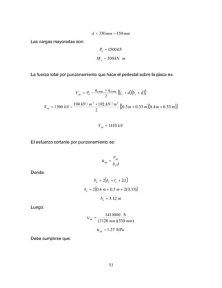 53
mm
mm
d 150
330 >
=
Las cargas mayoradas son:
kN
Pu 1500
=
m
kN
M u ⋅
= 300
La fuerza total por punzonamiento que hace el pedestal sobre la placa es:
( )( )
[ ]
d
b
d
l
q
q
P
V c
c
u
u
u
up +
+
+
−
=
2
min
max
( )( )
[ ]
m
m
m
m
m
kN
m
kN
kN
Vup 33
.
0
4
.
0
33
.
0
5
.
0
2
/
102
/
194
1500
2
2
+
+
+
−
=
kN
Vup 1410
=
El esfuerzo cortante por punzonamiento es:
d
b
V
o
up
up =
υ
Donde:
( )
d
l
b
b c
c
o 2
2 +
+
=
( )
)
33
.
0
(
2
5
.
0
4
.
0
2 +
+
= m
m
bo
m
bo 3.12
=
Luego:
)
330
)(
3120
(
1410000
mm
mm
N
up =
υ
MPa
up 37
.
1
=
υ
Debe cumplirse que:
 