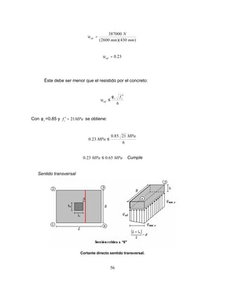 56
)
430
)(
2600
(
387000
mm
mm
N
ud =
υ
23
.
0
=
ud
υ
Éste debe ser menor que el resistido por el concreto:
6
c
v
ud
f ′
≤
φ
υ
Con v
φ =0.85 y MPa
fc 21
=
′ se obtiene:
6
21
85
.
0
23
.
0
MPa
MPa ≤
MPa
MPa 65
.
0
23
.
0 ≤ Cumple
Sentido transversal
Cortante directo sentido transversal.
 
