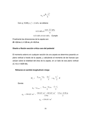 58
6
c
v
ud
f ′
≤
φ
υ
Con v
φ =0.85 y MPa
fc 21
=
′ se obtiene:
6
21
85
.
0
53
.
0
MPa
MPa ≤
MPa
MPa 65
.
0
53
.
0 ≤ Cumple
Finalmente las dimensiones de la zapata son:
B = 2.6 m, L = 3.9 m y h = 0.5 m.
Diseño a flexión sección critica cara del pedestal
El momento externo en cualquier sección de una zapata se determina pasando un
plano vertical a través de la zapata, y calculando el momento de las fuerzas que
actúan sobre la totalidad del área de la zapata, en un lado de ese plano vertical
(C.15.4.1-NSR 98).
Refuerzo en sentido longitudinal o largo
B
L
q
L
q
q
M v
uf
v
uf
u
u








+















 −
=
2
3
2
2
2
2
max
Donde:





 −





 −
−
=
2
min
max
max
c
u
u
u
uf
l
L
L
q
q
q
q





 −







 −
−
=
2
50
.
0
9
.
3
9
.
3
/
102
/
194
/
194
2
2
2 m
m
m
m
kN
m
kN
m
kN
quf
2
/
154 m
kN
quf =
 