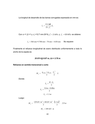 60
La longitud de desarrollo de las barras corrugadas expresada en mm es:
b
c
y
d d
f
f
l
′
=
25
12 αβ
Con α =1, β =1 y b
d =12.7 mm (N°4), MPa
fc 21
=
′ y MPa
fy
420
= se obtiene:
mm
ld 560
= < mm
mm
mm 1630
70
1700 =
− No requiere
Finalmente el refuerzo longitudinal de acero distribuido uniformemente a todo lo
ancho de la zapata es:
35 N°4 @ 0.07 m, Lb = 3.76 m
Refuerzo en sentido transversal o corto
L
L
q
q
M v
u
u
u
















+
=
2
2
2
min
max
Donde:
2
c
v
b
B
L
−
=
2
40
.
0
6
.
2 m
m
Lv
−
=
m
Lv 1
.
1
=
Luego:
( ) m
m
m
kN
m
kN
M u 9
.
3
.
2
1
.
1
2
/
68
/
129
2
2
2
















+
=
m
KN
M u ⋅
= 349
 