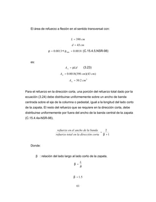61
El área de refuerzo a flexión en el sentido transversal con:
cm
L 390
=
cm
d 43
=
0013
.
0
=
ρ < 0018
.
0
min =
ρ (C.15.4.5,NSR-98)
es:
Ld
A t
s ρ
= (3.23)
)
43
)(
390
(
0018
.
0 cm
cm
Ast =
2
2
.
30 cm
A t
s =
Para el refuerzo en la dirección corta, una porción del refuerzo total dado por la
ecuación (3.24) debe distribuirse uniformemente sobre un ancho de banda
centrada sobre el eje de la columna o pedestal, igual a la longitud del lado corto
de la zapata. El resto del refuerzo que se requiere en la dirección corta, debe
distribuirse uniformemente por fuera del ancho de la banda central de la zapata
(C.15.4.4a-NSR-98).
1
2
+
=
β
corta
dirección
la
en
total
refuerzo
banda
la
de
ancho
el
en
refuerzo
Donde:
β : relación del lado largo al lado corto de la zapata.
B
L
=
β
5
.
1
=
β
 