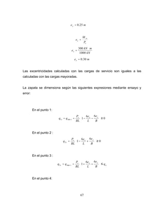 67
m
ey 25
.
0
=
s
ys
x
P
M
e =
kN
m
kN
ex
1000
300 ⋅
=
m
ex 30
.
0
=
Las excentricidades calculadas con las cargas de servicio son iguales a las
calculadas con las cargas mayoradas.
La zapata se dimensiona según las siguientes expresiones mediante ensayo y
error:
En el punto 1:
0
6
6
1
min
1 ≥








−
−
=
=
B
e
L
e
BL
P
q
q
y
x
s
s
s
En el punto 2 :
0
6
6
1
2 ≥








+
−
=
B
e
L
e
BL
P
q
y
x
s
s
En el punto 3 :
a
y
x
s
s
s q
B
e
L
e
BL
P
q
q ≤








+
+
=
=
6
6
1
max
3
En el punto 4:
 