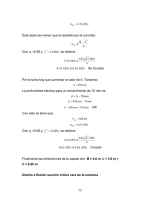 73
MPa
ud 76
.
0
=
υ
Éste debe ser menor que el resistido por el concreto:
6
c
v
ud
f ′
≤
φ
υ
Con v
φ =0.85 y MPa
fc 21
=
′ se obtiene:
6
21
85
.
0
76
.
0
MPa
MPa ≤
MPa
MPa 65
.
0
76
.
0 ≤ No Cumple
Por lo tanto hay que aumentar el valor de h. Tomando:
mm
h 450
=
La profundidad efectiva para un recubrimiento de 70 mm es:
mm
70
h
d −
=
mm
mm
d 70
450 −
=
mm
mm
d 150
380 >
= OK
Con esto se tiene que:
kN
Vud 868
=
MPa
ud 63
.
0
=
υ
Con v
φ =0.85 y MPa
fc 21
=
′ se obtiene:
6
21
85
.
0
63
.
0
MPa
MPa ≤
MPa
MPa 65
.
0
63
.
0 ≤ Cumple
Finalmente las dimensiones de la zapata son: B = 3.6 m, L = 3.6 m y
h = 0.45 m.
Diseño a flexión sección critica cara de la columna
 