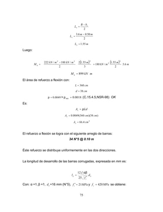 75
2
c
v
b
B
L
−
=
2
50
.
0
6
.
3 m
m
Lv
−
=
m
Lv 55
.
1
=
Luego:
( ) ( )
m
m
m
kN
m
m
kN
m
kN
M u 6
.
3
2
55
.
1
/
180
3
55
.
1
2
2
/
180
/
222 2
2
2
2
2








+















 −
=
m
kN
Mu ⋅
= 899
El área de refuerzo a flexión con:
cm
L 360
=
cm
d 38
=
0049
.
0
=
ρ > 0018
.
0
min =
ρ (C.15.4.5,NSR-98) OK
Es:
Ld
As ρ
=
)
38
)(
360
(
0049
.
0 cm
cm
As =
2
4
.
66 cm
As =
El refuerzo a flexión se logra con el siguiente arreglo de barras:
34 N°5 @ 0.10 m
Éste refuerzo se distribuye uniformemente en las dos direcciones.
La longitud de desarrollo de las barras corrugadas, expresada en mm es:
b
c
y
d d
f
f
l
′
=
25
12 αβ
Con: α =1, β =1, b
d =16 mm (N°5), MPa
fc 21
=
′ y MPa
fy
420
= se obtiene:
 