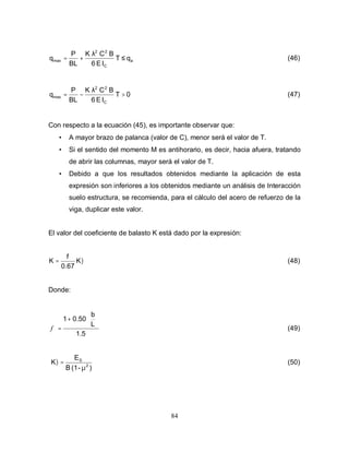 84
a
C
2
2
max q
T
I
E
6
B
C
K
BL
P
q ≤
λ
+
= (46)
0
T
I
E
6
B
C
K
BL
P
q
C
2
2
max >
λ
−
= (47)
Con respecto a la ecuación (45), es importante observar que:
• A mayor brazo de palanca (valor de C), menor será el valor de T.
• Si el sentido del momento M es antihorario, es decir, hacia afuera, tratando
de abrir las columnas, mayor será el valor de T.
• Debido a que los resultados obtenidos mediante la aplicación de esta
expresión son inferiores a los obtenidos mediante un análisis de Interacción
suelo estructura, se recomienda, para el cálculo del acero de refuerzo de la
viga, duplicar este valor.
El valor del coeficiente de balasto K está dado por la expresión:
l
K
0.67
f
K = (48)
Donde:
1.5
L
b
0.50
1 





+
=
f (49)
)
-
(1
B
E
K 2
S
µ
=
l (50)
 