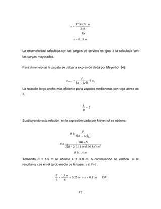 87
kN
m
kN
e
344
8
.
37 ⋅
=
m
e 11
.
0
=
La excentricidad calculada con las cargas de servicio es igual a la calculada con
las cargas mayoradas.
Para dimensionar la zapata se utiliza la expresión dada por Meyerhof (4):
( ) a
s
s q
L
e
B
P
q ≤
−
=
2
max
La relación largo ancho más eficiente para zapatas medianeras con viga aérea es
2.
2
=
B
L
Sustituyendo esta relación en la expresión dada por Meyerhof se obtiene:
( ) a
s
q
e
B
P
B
2
2 −
≥
( ) 2
/
100
)
11
.
0
(
2
2
344
m
kN
m
B
kN
B
−
≥
m
B 4
.
1
≥
Tomando B = 1.5 m se obtiene L = 3.0 m. A continuación se verifica si la
resultante cae en el tercio medio de la base: 6
/
B
e ≤ .
m
e
m
m
B
11
.
0
25
.
0
6
5
.
1
6
=
>
=
= OK
 