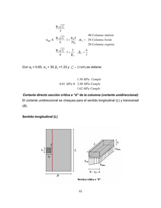 93













=








+
′





=








+
′
′
≤
l
b
f
esquina
Columna
borde
Columna
Columna
b
d
f
f
c
c
c
v
s
o
s
c
v
c
v
up
β
β
φ
α
α
φ
φ
υ
,
2
1
6
20
30
interior
40
,
2
1
6
3
Con v
φ = 0.85, s
α = 30, c
β =1.33 y MPa
fc 21
=
′ se obtiene:





≤
Cumple
MPa
Cumple
MPa
Cumple
MPa
MPa
62
.
1
2.48
30
.
1
81
.
0
Cortante directo sección critica a de la columna (cortante unidireccional)
El cortante unidireccional se chequea para el sentido longitudinal (L) y transversal
(B).
Sentido longitudinal (L)
 