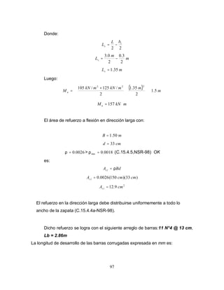 97
Donde:
2
2
1
b
L
Lv −
=
m
m
Lv
2
3
.
0
2
0
.
3
−
=
m
Lv 35
.
1
=
Luego:
( ) m
m
m
kN
m
kN
M u 5
.
1
2
35
.
1
2
/
125
/
105
2
2
2
⋅























 +
=
m
kN
Mu ⋅
= 157
El área de refuerzo a flexión en dirección larga con:
m
B 50
.
1
=
cm
d 33
=
0026
.
0
=
ρ > 0018
.
0
min =
ρ (C.15.4.5,NSR-98) OK
es:
Bd
A l
s ρ
=
)
33
)(
150
(
0026
.
0 cm
cm
A l
s =
2
9
.
12 cm
A l
s =
El refuerzo en la dirección larga debe distribuirse uniformemente a todo lo
ancho de la zapata (C.15.4.4a-NSR-98).
Dicho refuerzo se logra con el siguiente arreglo de barras:11 N°4 @ 13 cm,
Lb = 2.86m
La longitud de desarrollo de las barras corrugadas expresada en mm es:
 