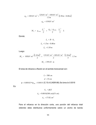 99
( )
m
m
m
m
kN
m
kN
m
kN
quf 40
.
0
50
.
1
5
.
1
/
105
/
125
/
105
2
2
2
−
−
+
=
2
/
119 m
kN
quf =
L
L
q
q
L
q
M v
u
uf
v
u
u























 −
+








=
3
2
2
2
min
2
min
Donde:
2
b
B
Lv −
=
m
m
Lv 40
.
0
5
.
1 −
=
m
Lv 10
.
1
=
Luego:
( ) ( ) m
m
m
kN
m
kN
m
m
kN
M u 5
.
1
3
10
.
1
2
/
105
/
119
2
10
.
1
/
105
2
2
2
2
2













 −
+
=
m
kN
M u ⋅
= 199
El área de refuerzo a flexión en el sentido transversal con:
cm
L 300
=
cm
d 33
=
00163
.
0
=
ρ < 0018
.
0
min =
ρ (C.15.4.5,NSR-98) Se toma la 0.0018
Es:
Ld
A t
s ρ
=
)
33
)(
300
(
0018
.
0 cm
cm
Ast =
2
82
.
17 cm
A t
s =
Para el refuerzo en la dirección corta, una porción del refuerzo total
obtenido debe distribuirse uniformemente sobre un ancho de banda
 