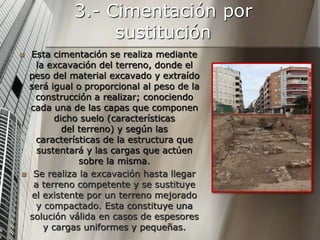 3.- Cimentación por
sustitución
 Esta cimentación se realiza mediante
la excavación del terreno, donde el
peso del material excavado y extraído
será igual o proporcional al peso de la
construcción a realizar; conociendo
cada una de las capas que componen
dicho suelo (características
del terreno) y según las
características de la estructura que
sustentará y las cargas que actúen
sobre la misma.
 Se realiza la excavación hasta llegar
a terreno competente y se sustituye
el existente por un terreno mejorado
y compactado. Esta constituye una
solución válida en casos de espesores
y cargas uniformes y pequeñas.
 