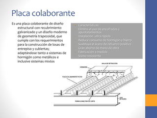 Placa colaborante
• Características:
- Elimina el uso de encofrados y
apuntalamientos
- Instalación ultra rápida
- Reduce consumo de hormigón y hierro
- Sustituye el acero de refuerzo positivo
- Gran ahorro de mano de obra
- Fabricación a medida
- Sismo resistente
Es una placa colaborante de diseño
estructural con recubrimiento
galvanizado y un diseño moderno
de geometría trapezoidal, que
cumple con los requerimientos
para la construcción de losas de
entrepiso y cubiertas;
adaptándose tanto a sistemas de
hormigón como metálicos e
inclusive sistemas mixtos
 