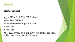 Ejemplo
Diseñar cabezal
Mact = 575 x 2 x 0.55 = 632.5 KN-m
fMn = 948.75 KN-m
Teniendo en cuenta que B = 2.4 m
d = 0.77 m
h = 0.85 m
As = 3327 mm2, 17 f 5/8 c/0.14 m ambos sentidos,
doble para retracción de fraguado.
 