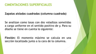 CIMENTACIONES SUPERFICIALES
Zapatas aisladas cuadradas (columna cuadrada)
Se analizan como losas con dos voladizos sometidas
a carga uniforme en el sentido positivo de y. Para su
diseño se tiene en cuenta lo siguiente:
Flexión: El momento máximo se calcula en una
sección localizada junto a la cara de la columna.
 