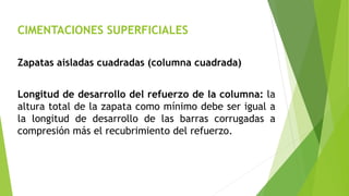 CIMENTACIONES SUPERFICIALES
Zapatas aisladas cuadradas (columna cuadrada)
Longitud de desarrollo del refuerzo de la columna: la
altura total de la zapata como mínimo debe ser igual a
la longitud de desarrollo de las barras corrugadas a
compresión más el recubrimiento del refuerzo.
 